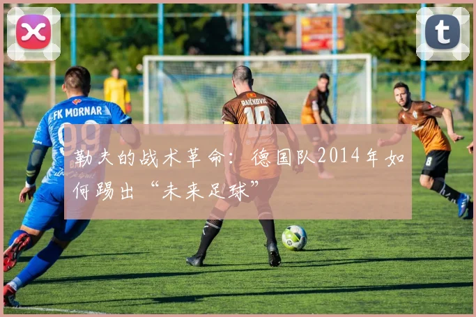勒夫的战术革命：德国队2014年如何踢出“未来足球”