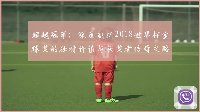 超越冠军：深度剖析2018世界杯金球奖的独特价值与获奖者传奇之路