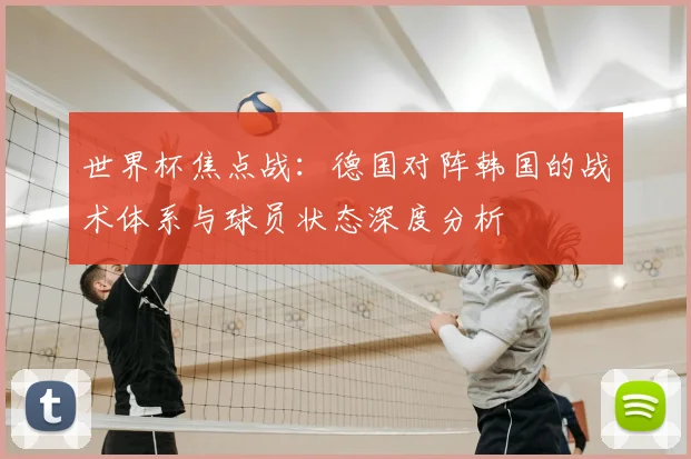 世界杯焦点战：德国对阵韩国的战术体系与球员状态深度分析
