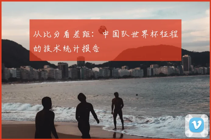 从比分看差距：中国队世界杯征程的技术统计报告