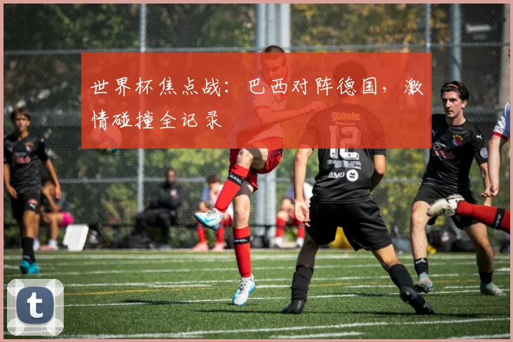 世界杯焦点战：巴西对阵德国，激情碰撞全记录