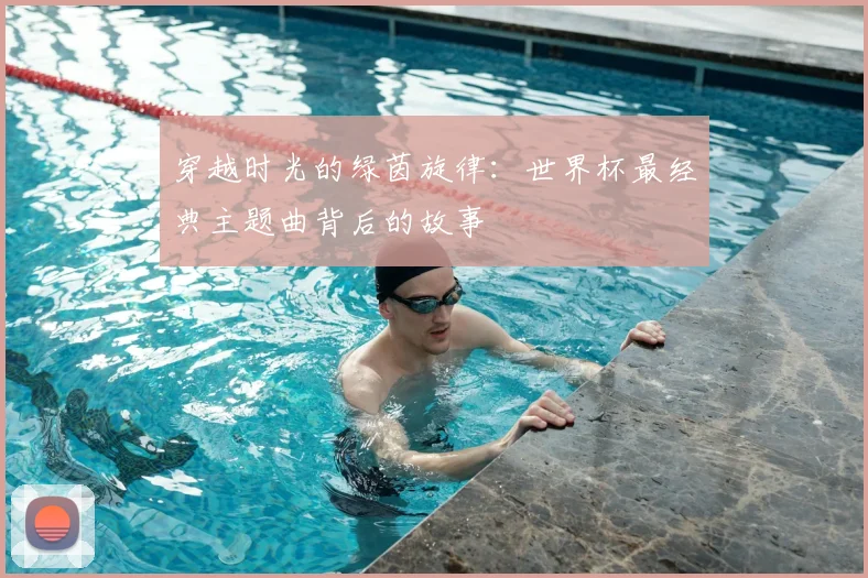 穿越时光的绿茵旋律：世界杯最经典主题曲背后的故事