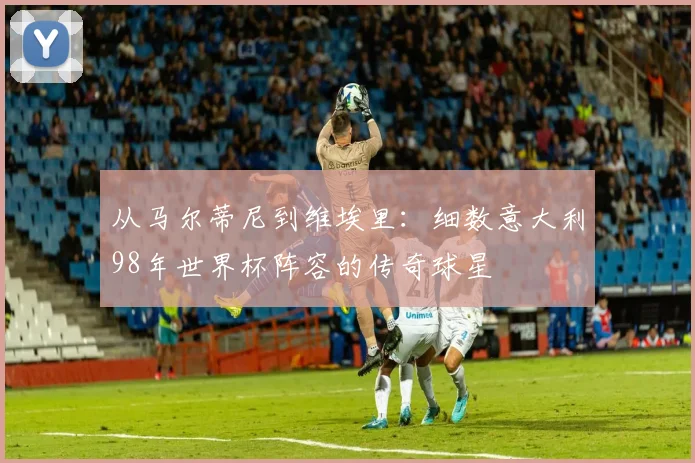 从马尔蒂尼到维埃里：细数意大利98年世界杯阵容的传奇球星
