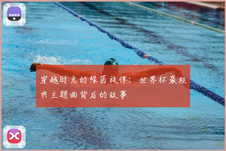 穿越时光的绿茵旋律：世界杯最经典主题曲背后的故事