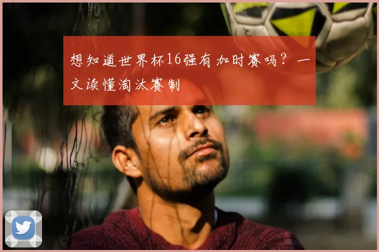 想知道世界杯16强有加时赛吗？一文读懂淘汰赛制
